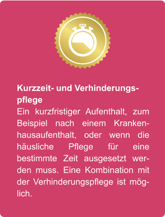 Kurzzeit- und Verhinderungspflege Ein kurzfristiger Aufenthalt, zum Beispiel nach einem Krankenhausaufenthalt, oder wenn die häusliche Pflege für eine bestimmte Zeit ausgesetzt werden muss. Eine Kombination mit der Verhinderungspflege ist möglich.