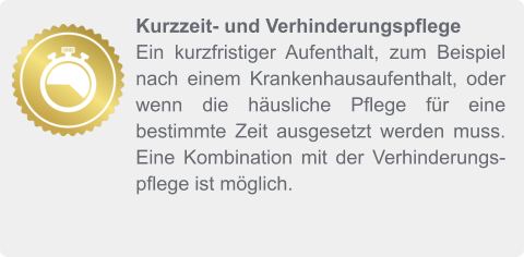 Kurzzeit- und Verhinderungspflege Ein kurzfristiger Aufenthalt, zum Beispiel nach einem Krankenhausaufenthalt, oder wenn die häusliche Pflege für eine bestimmte Zeit ausgesetzt werden muss. Eine Kombination mit der Verhinderungspflege ist möglich.