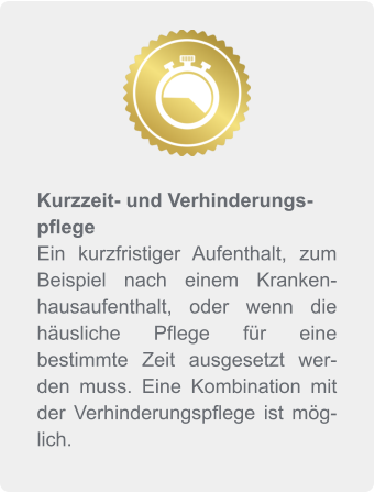 Kurzzeit- und Verhinderungspflege Ein kurzfristiger Aufenthalt, zum Beispiel nach einem Krankenhausaufenthalt, oder wenn die häusliche Pflege für eine bestimmte Zeit ausgesetzt werden muss. Eine Kombination mit der Verhinderungspflege ist möglich.